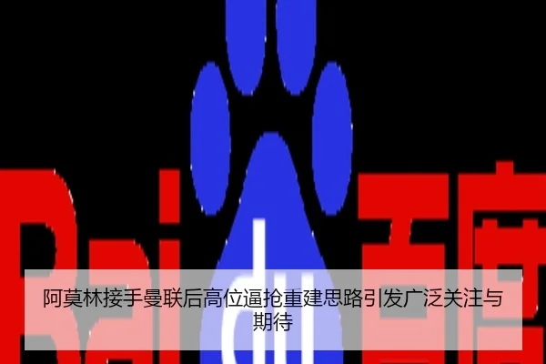 阿莫林接手曼联后高位逼抢重建思路引发广泛关注与期待