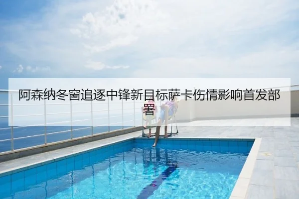 阿森纳冬窗追逐中锋新目标萨卡伤情影响首发部署