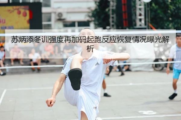 苏炳添冬训强度再加码起跑反应恢复情况曝光解析