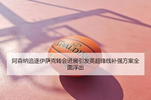 阿森纳追逐伊萨克转会进展引发英超锋线补强方案全面浮出