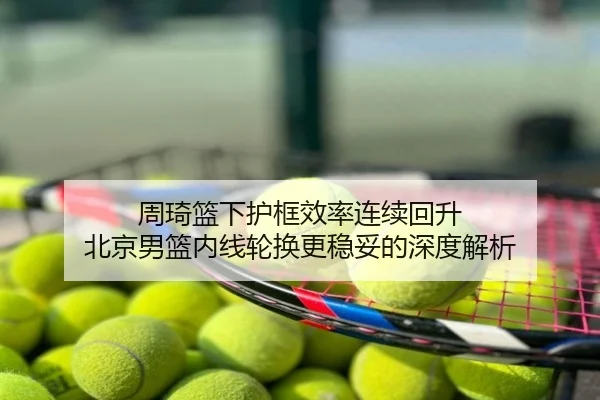 周琦篮下护框效率连续回升 北京男篮内线轮换更稳妥的深度解析